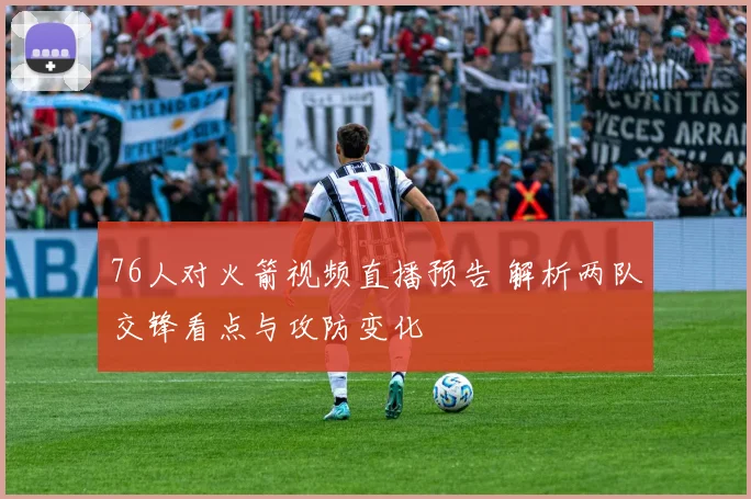 76人对火箭视频直播预告 解析两队交锋看点与攻防变化