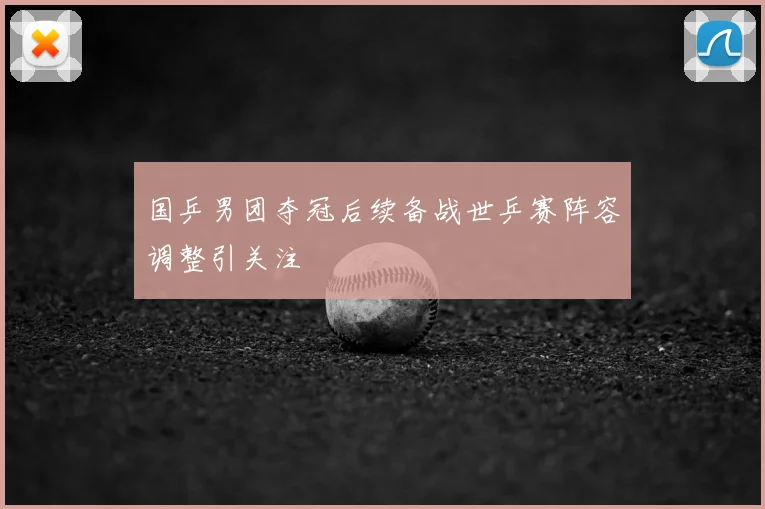 国乒男团夺冠后续备战世乒赛阵容调整引关注