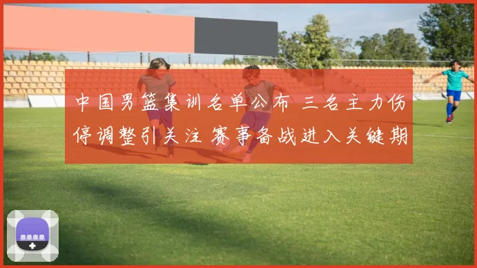 中国男篮集训名单公布 三名主力伤停调整引关注 赛事备战进入关键期