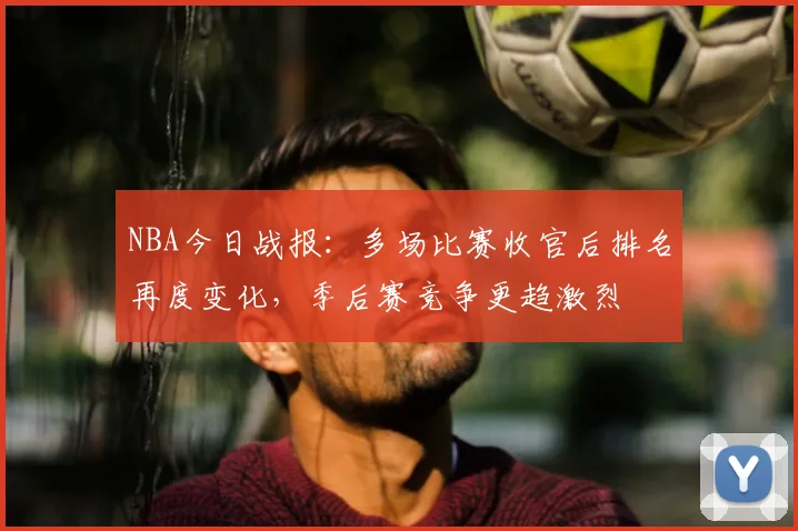 NBA今日战报：多场比赛收官后排名再度变化，季后赛竞争更趋激烈