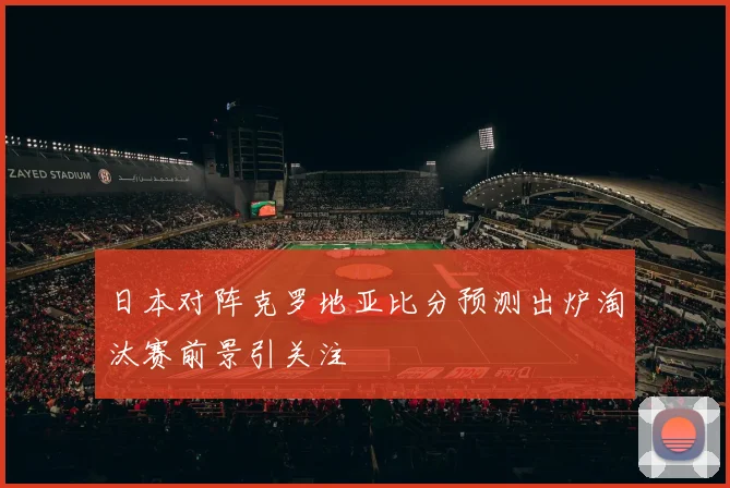 日本对阵克罗地亚比分预测出炉淘汰赛前景引关注