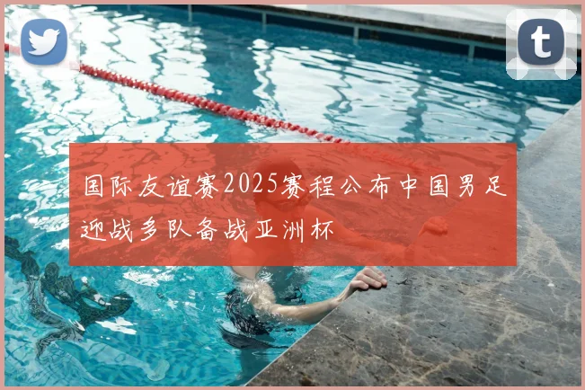 国际友谊赛2025赛程公布中国男足迎战多队备战亚洲杯