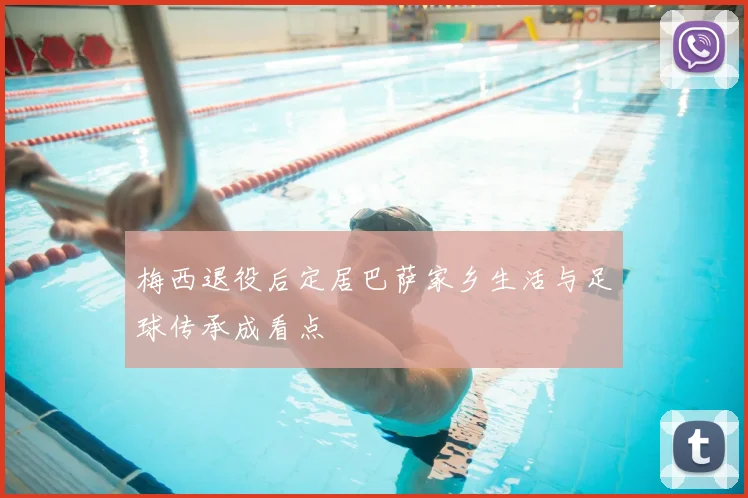梅西退役后定居巴萨家乡生活与足球传承成看点