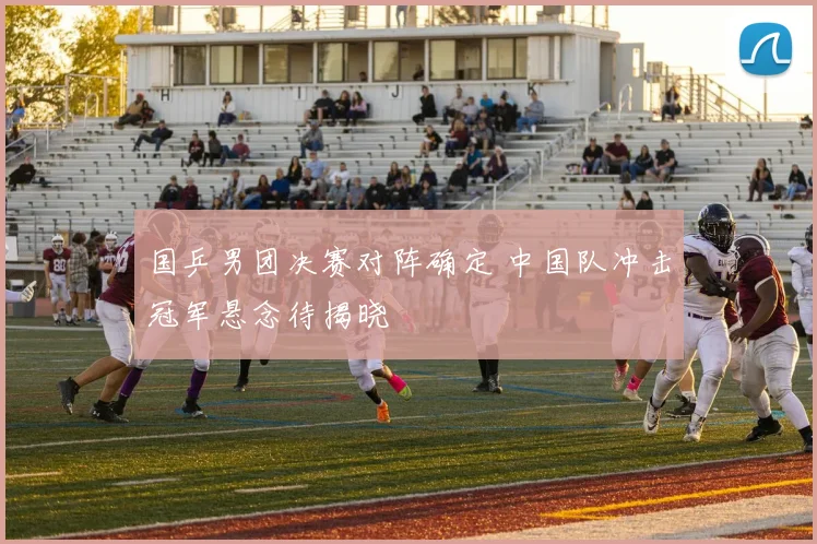 国乒男团决赛对阵确定 中国队冲击冠军悬念待揭晓