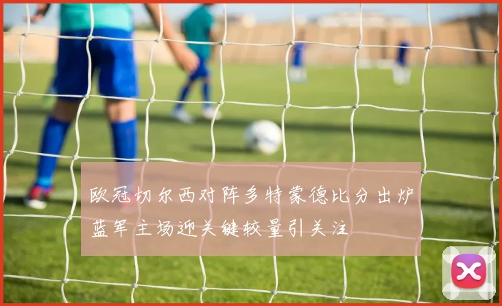 欧冠切尔西对阵多特蒙德比分出炉蓝军主场迎关键较量引关注