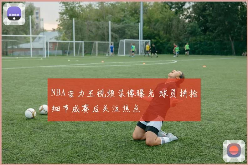 NBA苦力王视频录像曝光 球员拼抢细节成赛后关注焦点