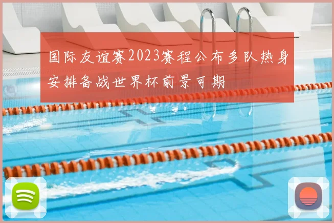 国际友谊赛2023赛程公布多队热身安排备战世界杯前景可期