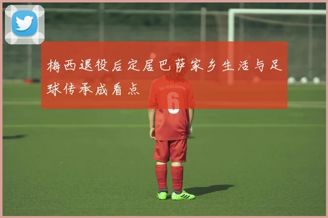 梅西退役后定居巴萨家乡生活与足球传承成看点