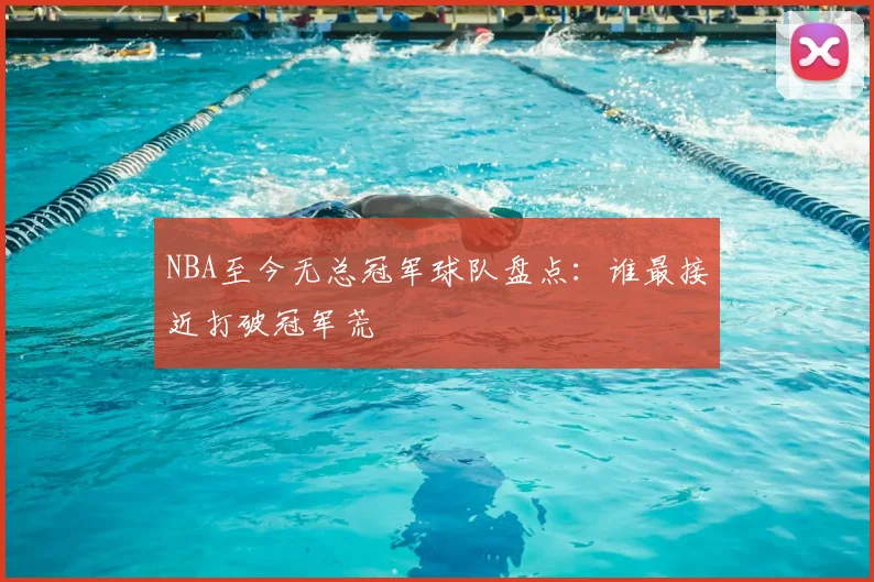 NBA至今无总冠军球队盘点:谁最接近打破冠军荒