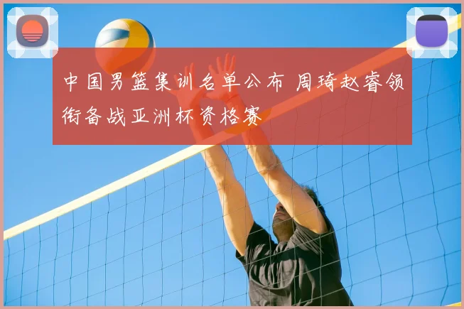 中国男篮集训名单公布 周琦赵睿领衔备战亚洲杯资格赛