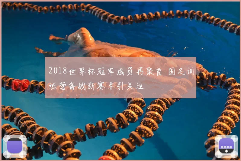 2018世界杯冠军成员再聚首 国足训练营备战新赛季引关注