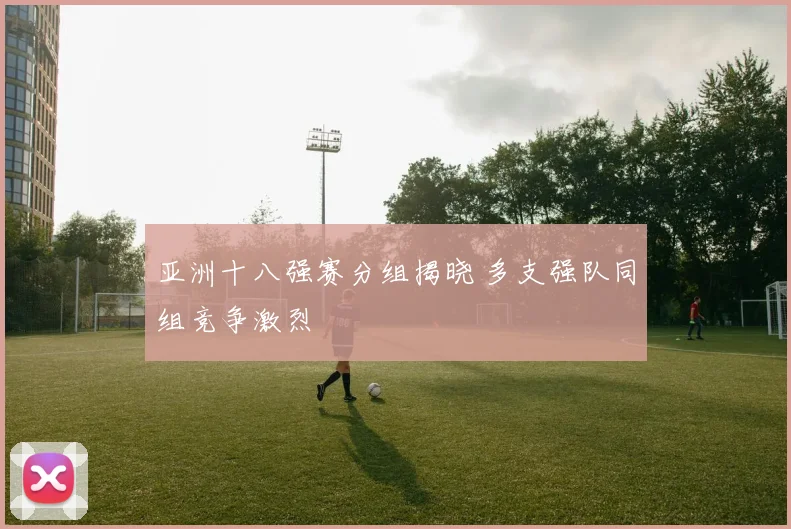 亚洲十八强赛分组揭晓 多支强队同组竞争激烈