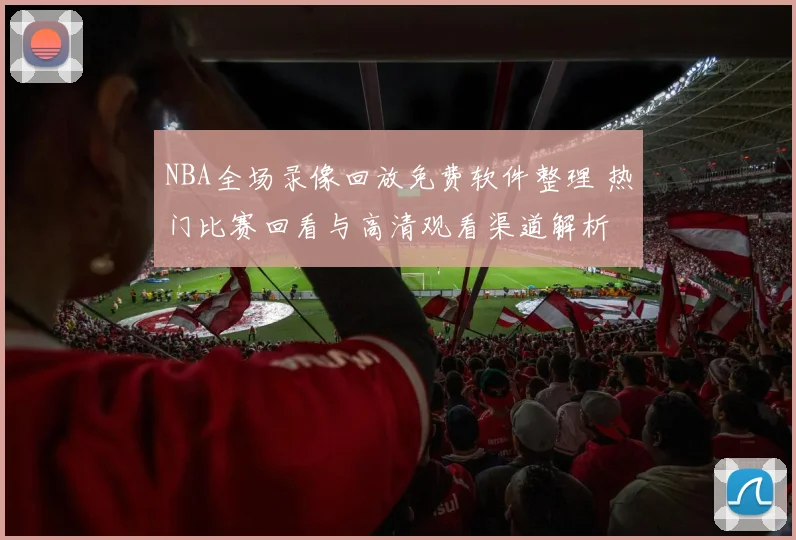 NBA全场录像回放免费软件整理 热门比赛回看与高清观看渠道解析
