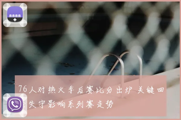 76人对热火季后赛比分出炉 关键回合失守影响系列赛走势