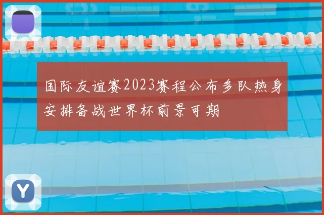 国际友谊赛2023赛程公布多队热身安排备战世界杯前景可期