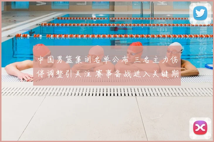 中国男篮集训名单公布 三名主力伤停调整引关注 赛事备战进入关键期