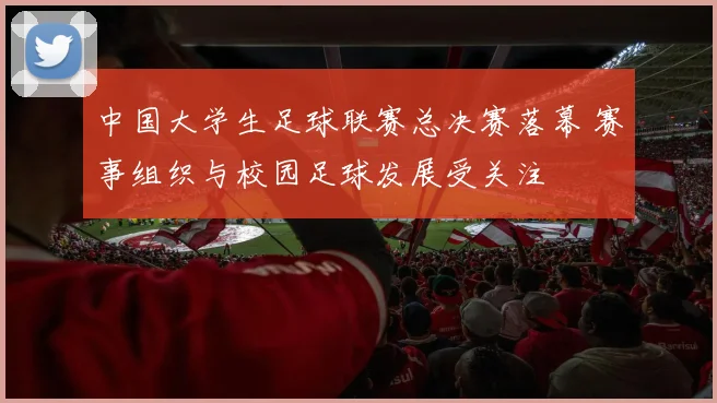 中国大学生足球联赛总决赛落幕 赛事组织与校园足球发展受关注