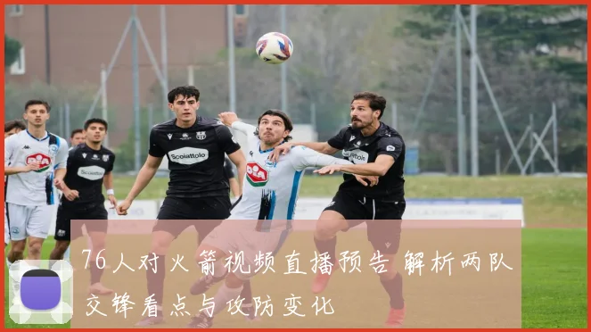 76人对火箭视频直播预告 解析两队交锋看点与攻防变化