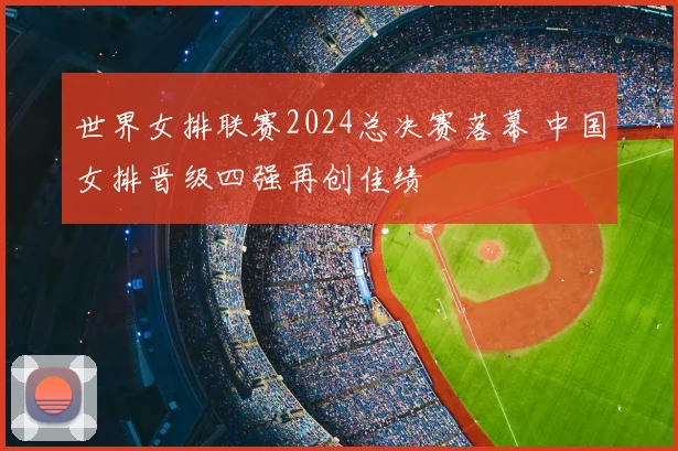 世界女排联赛2024总决赛落幕 中国女排晋级四强再创佳绩